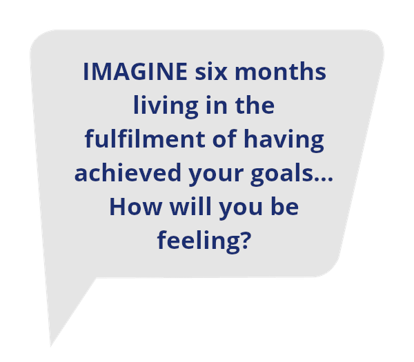 IMAGINE six months living in the fulfilment of having achieved your goals…How will you be feeling?